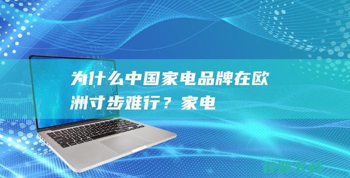 为什么中国家电品牌在欧洲“寸步难行”？|家电行业