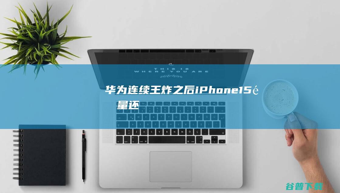 华为连续“王炸”之后，iPhone15销量还能“遥遥领先”吗？|iphone|iphone15|苹果|手机|手机市场