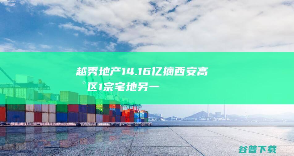 越秀地产14.16亿摘西安高新区1宗宅地另一宅地9月18日摇号|楼面价|起始价|越秀集团|现房销售面积|西安咸阳国际机场