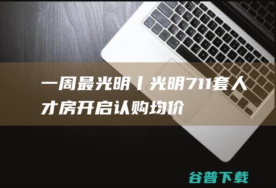 一周最光明丨光明711套人才房开启认购，均价2.766万|民生|消费券|中小企业