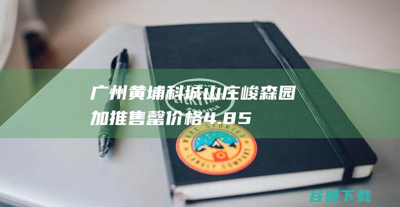 广州黄埔科城山庄峻森园加推售罄价格4.8-5.8万元/平米|军校|军训|科学城|建筑面积