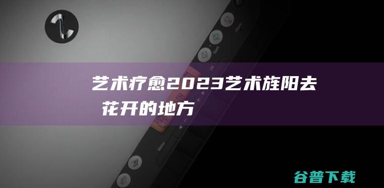 艺术疗愈：2023艺术旌阳“去有花开的地方”城乡生长计划启幕|公共艺术|城市|乡村|人文|青年艺术家