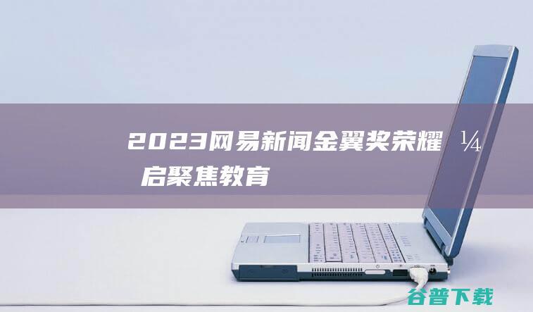 2023网易新闻“金翼奖”荣耀开启，聚焦教育数字化转型及生态化发展