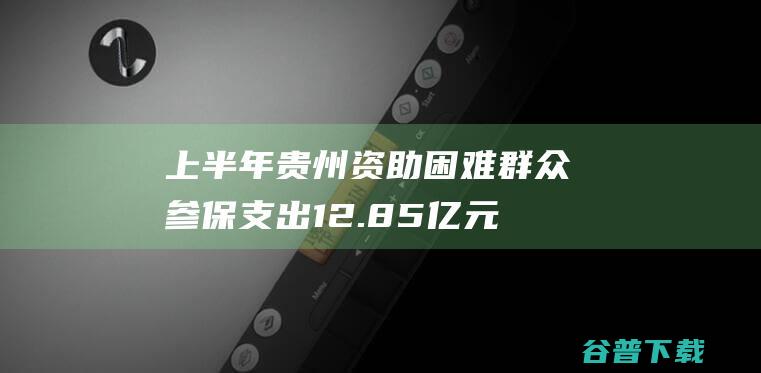 上半年贵州资助困难群众参保支出12.85亿元|低保|医保|医疗保险