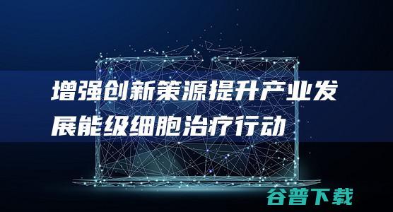 增强创新策源提升产业发展能级|细胞治疗|行动方案