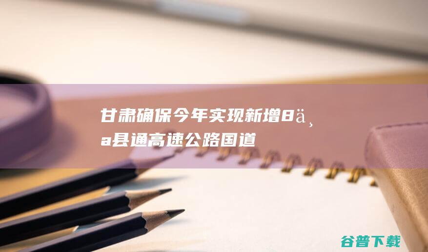 甘肃确保今年实现新增8个县通高速公路国道