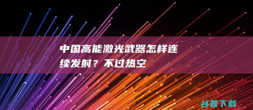 中国高能激光武器怎样连续发射？不过热空