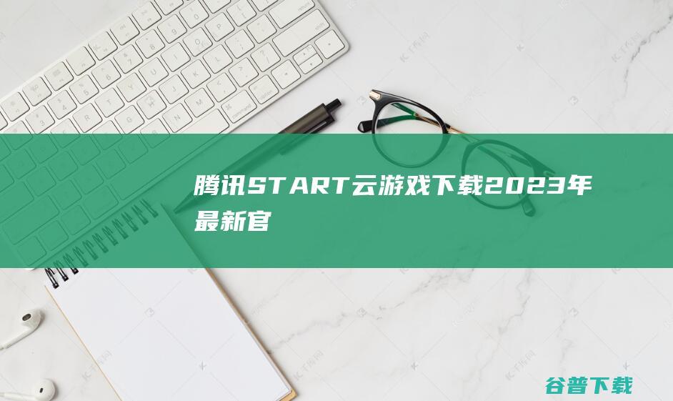 【腾讯START云游戏下载】2023年最新官方正式版腾讯START云游戏免费下载