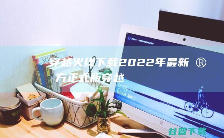 【穿越火线下载】2022年最新官方正式版穿越火线免费下载