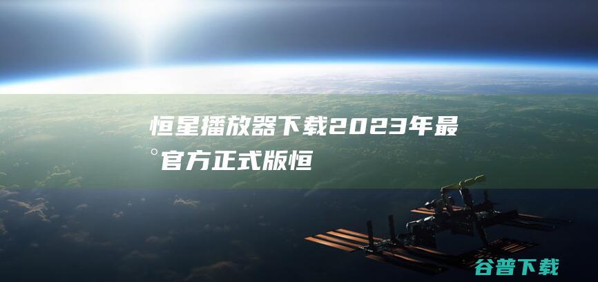 【恒星播放器下载】2023年最新官方正式版恒星播放器免费下载