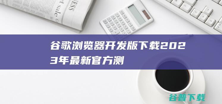 谷歌浏览器开发版下载2023年最新官方测