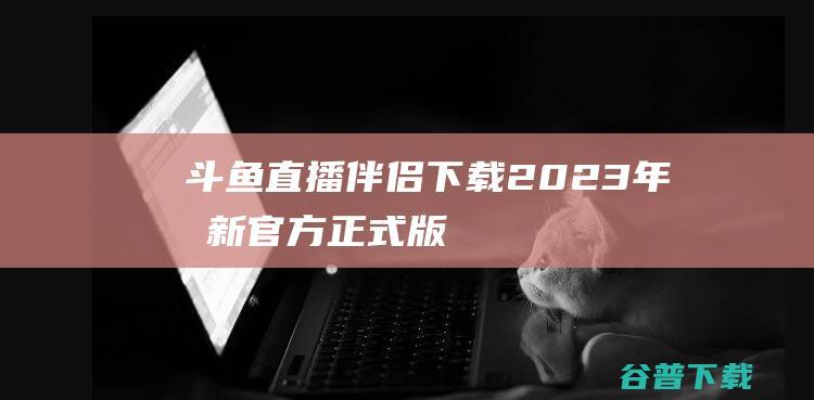 【斗鱼直播伴侣下载】2023年最新官方正式版斗鱼直播伴侣免费下载