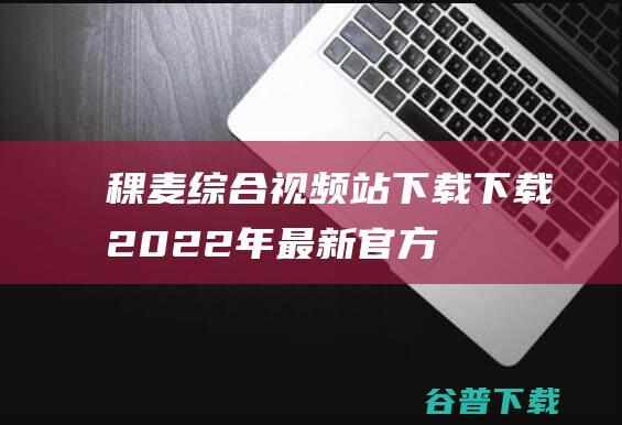 【稞麦综合视频站下载下载】2022年最新官方正式版稞麦综合视频站下载免费下载