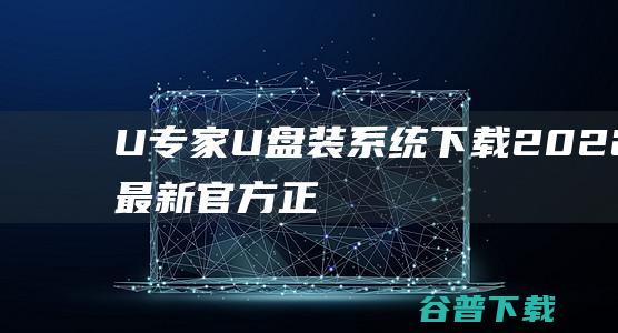 【U专家U盘装系统下载】2022年最新官方正式版U专家U盘装系统免费下载