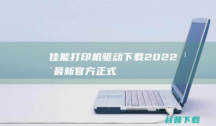 佳能打印机驱动下载2022年最新官方正式