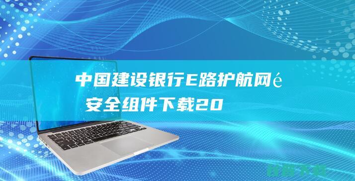 【中国建设银行E路护航网银安全组件下载】2023年最新官方正式版中国建设银行E路护航网银安全组件免费下载