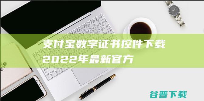 【支付宝数字证书控件下载】2022年最新官方正式版支付宝数字证书控件免费下载