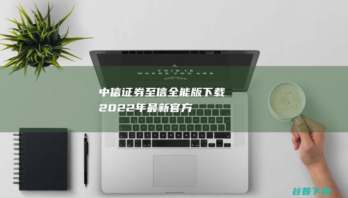 【中信证券至信全能版下载】2022年最新官方正式版中信证券至信全能版免费下载