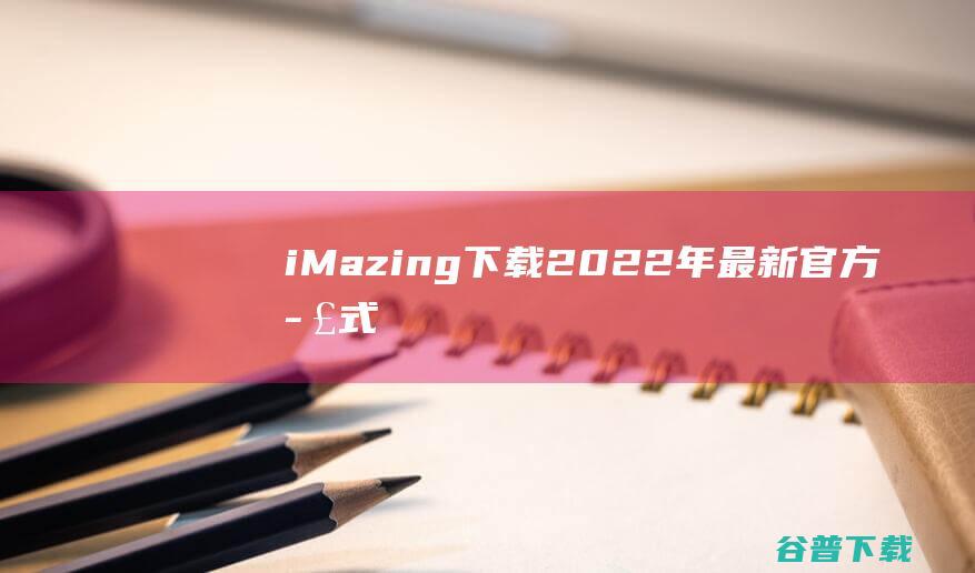 【iMazing下载】2022年最新官方正式版iMazing收费下载