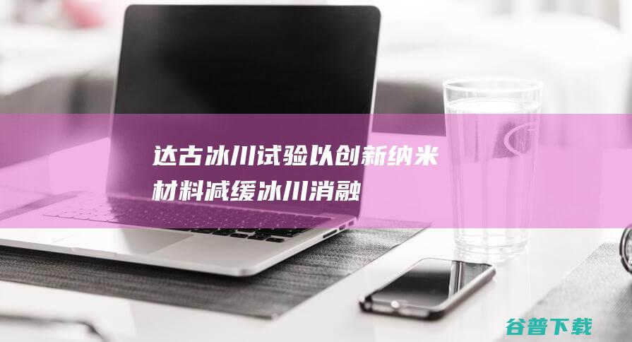 达古冰川试验：以创新纳米材料减缓冰川消融