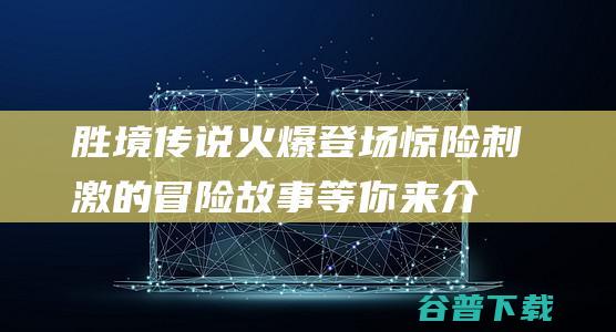 胜境传说火爆登场，惊险刺激的冒险故事等你来介绍