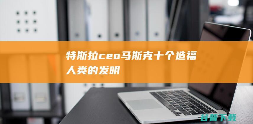 特斯拉ceo马斯克十个造福人类的发明