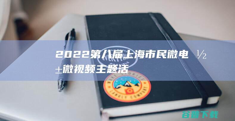 2022第八届上海市民微电影（微视频）主题活动启动征集-上海电影征集