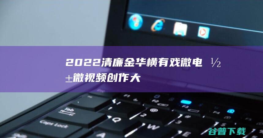 2022清廉金华•横有戏”微电影微视频创作大赛开始征稿啦-浙江金华横店影视基地电影征集