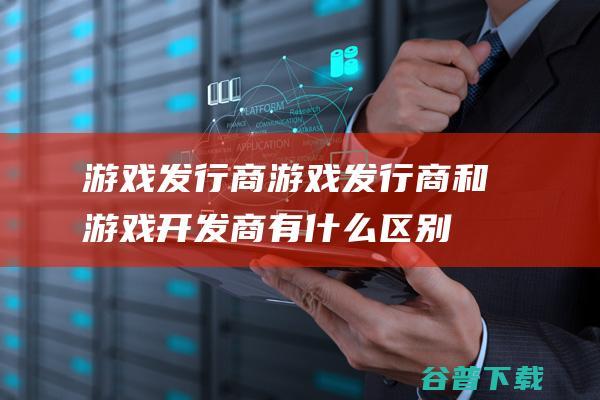 游戏发行商游戏发行商和游戏开发商有什么区别