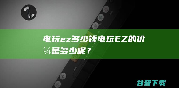 电玩ez多少钱,电玩EZ的价格是多少呢？