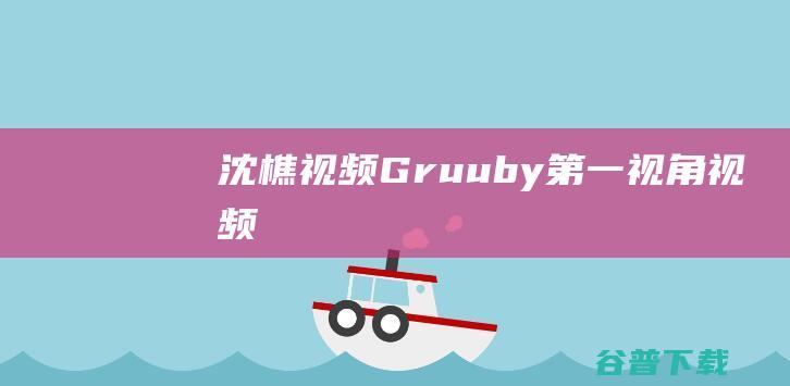 沈樵视频，Gruuby第一视角视频