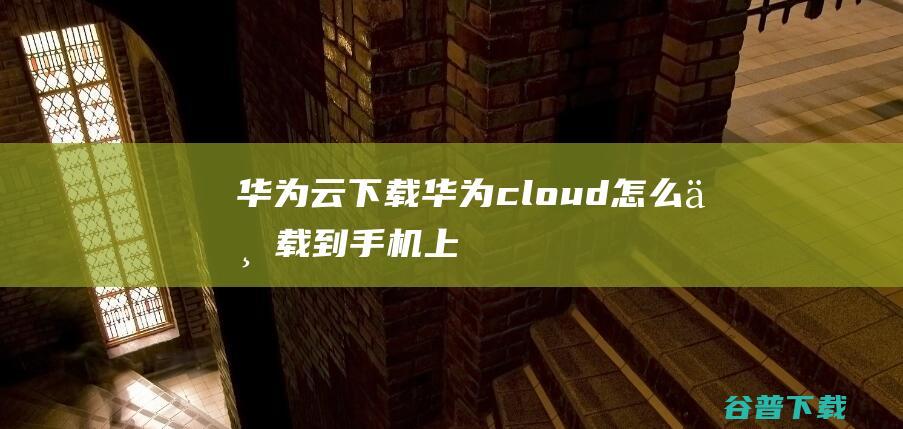 华为云下载，华为cloud怎么下载到手机上