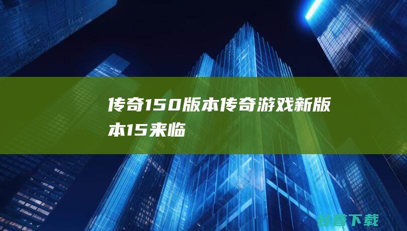 传奇1.50版本,传奇游戏新版本1.5来临，全新冒险等你来！