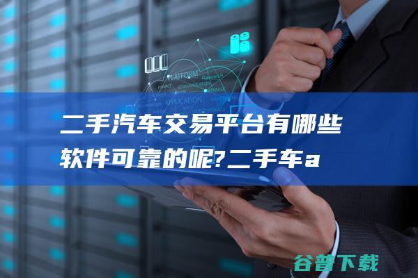 二手汽车交易平台有哪些软件可靠的呢?二手车app排行榜