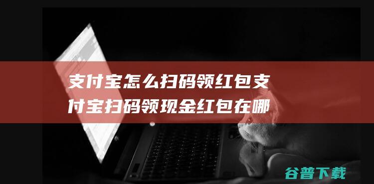 支付宝怎么扫码领红包支付宝扫码领现金红包在哪里