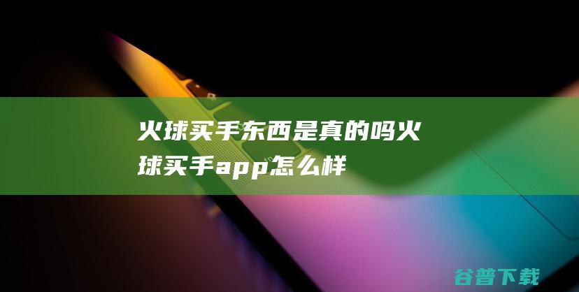 火球买手东西是真的吗火球买手app怎么样