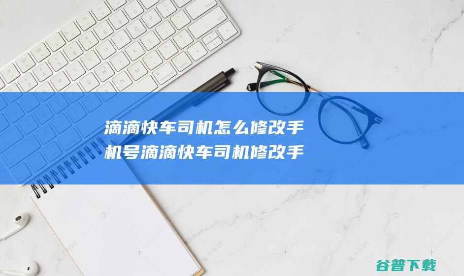 滴滴快车司机怎么修改手机号滴滴快车司机修改手机号码流程