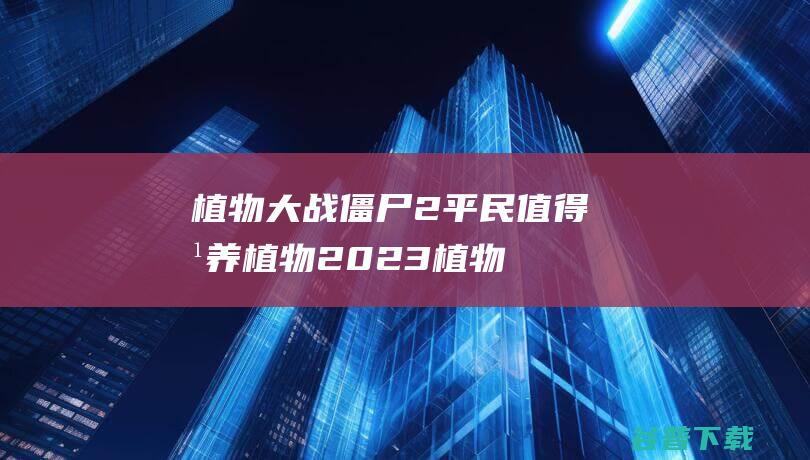 植物大战僵尸2平民值得培养植物2023-植物大战僵尸2平民培养植物推荐