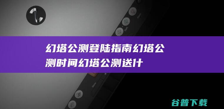 幻塔公测登陆指南_幻塔公测时间_幻塔公测送什么_幻塔公测最新消息