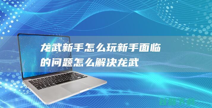 龙武新手怎么玩新手面临的问题怎么解决龙武