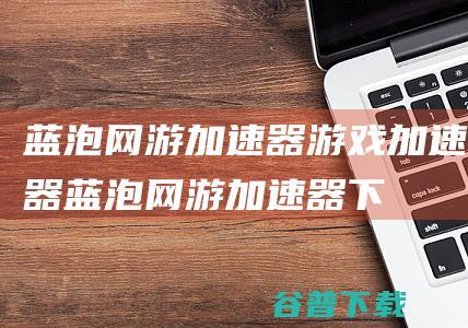 蓝泡网游加速器-游戏加速器-蓝泡网游加速器下载v2.0.1.9官方版