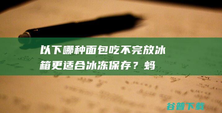 以下哪种面包吃不完放冰箱，更适合冰冻保存？蚂蚁庄园9.18日答案-完美教程资讯