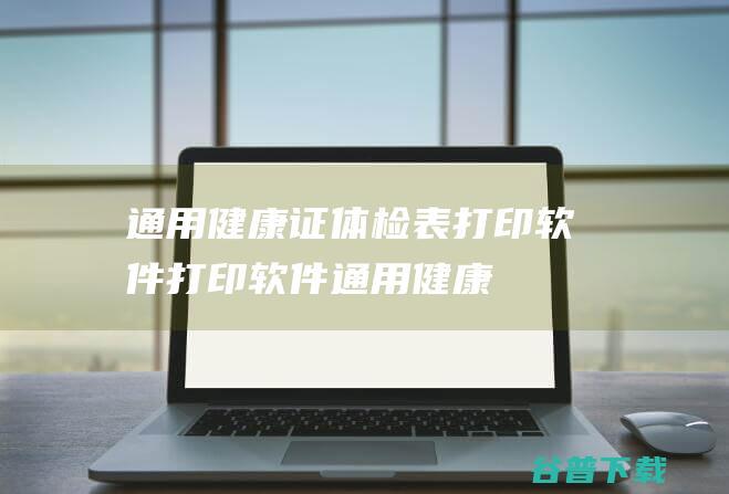 通用健康证体检表打印软件-打印软件-通用健康证体检表打印软件下载v31.4.6官方版