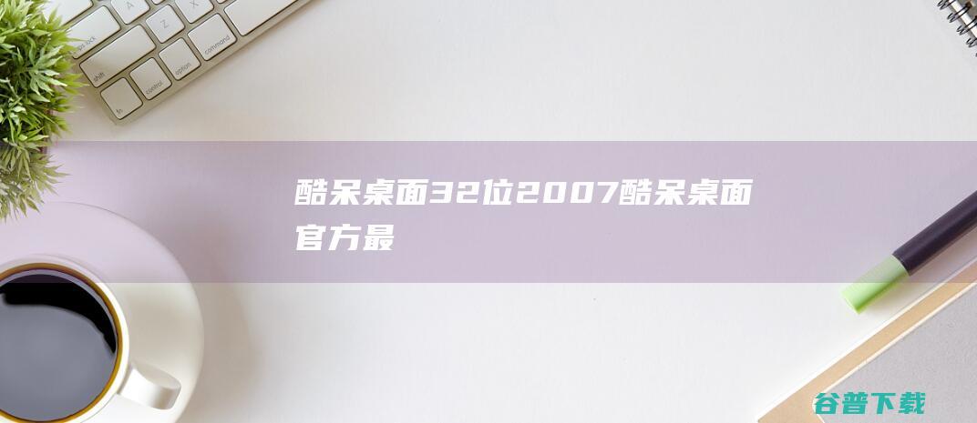 酷呆桌面32位2007酷呆桌面官方最