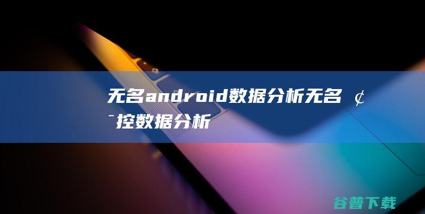 无名android数据分析,无名梯控数据分析软件