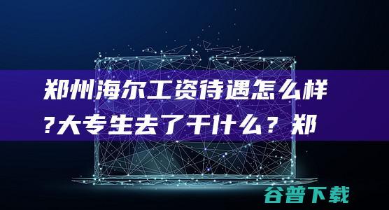 郑州海尔工资待遇怎么样?大专生去了干？郑