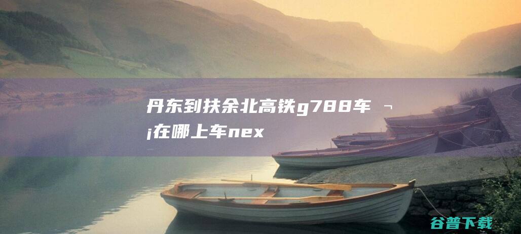 丹东到扶余北高铁g788车次在哪上车nex