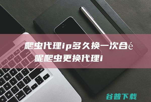 爬虫代理ip多久换一次合适呢爬虫更换代理i