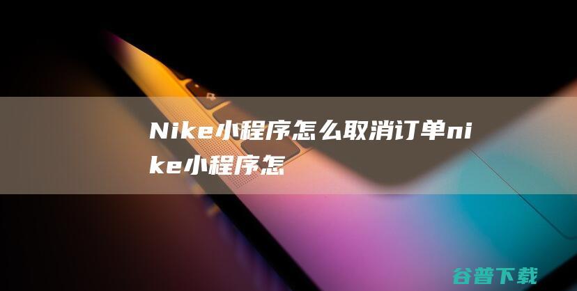 Nike小程序怎么取消订单，nike小程序怎么取消订单申请-小程序