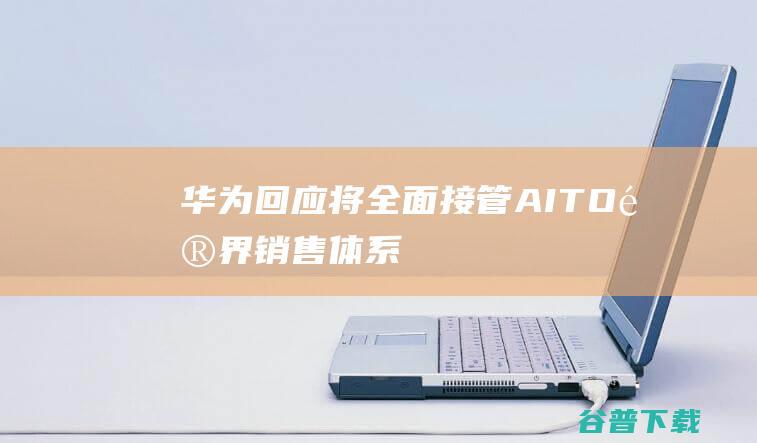 华为回应“将全面接管AITO问界销售体系”：信息不实-IT业界